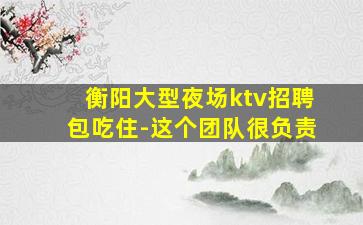 衡阳大型夜场ktv招聘包吃住-这个团队很负责